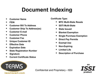 Document Indexing
   Customer Name                       Certificate Type:
   FEIN                                        MTC Multi-State Resale
   Customer Bill To Address                    SSTI Multi-State
   Customer Ship To Address(es)                State Issued
   Customer E-mail                             Blanket Exemption
   Customer Phone                              Single Purchase Exemption
   Customer Fax
                                                Direct Pay Permits
   Unique Customer ID
                                                Exempt Use
   Effective Date
                                                Non-Expiring
   Expiration Date
   State Registration Number                   Limited Life
   Signature                                   Description of Purchase
   Current Certificate Status



                                                                             12


                          Confidential and Proprietary - ISSI
 
