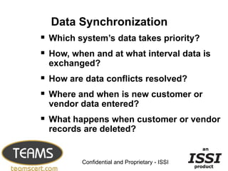 Data Synchronization
 Which system’s data takes priority?
 How, when and at what interval data is
  exchanged?
 How are data conflicts resolved?
 Where and when is new customer or
  vendor data entered?
 What happens when customer or vendor
  records are deleted?

                                               13


         Confidential and Proprietary - ISSI
 