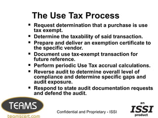 The Use Tax Process
 Request determination that a purchase is use
    tax exempt.
   Determine the taxability of said transaction.
   Prepare and deliver an exemption certificate to
    the specific vendor.
   Document use tax-exempt transaction for
    future reference.
   Perform periodic Use Tax accrual calculations.
   Reverse audit to determine overall level of
    compliance and determine specific gaps and
    audit exposure.
   Respond to state audit documentation requests
    and defend the audit.

                                                   15


             Confidential and Proprietary - ISSI
 