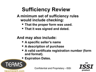 Sufficiency Review
A minimum set of sufficiency rules
  would include checking:
   That the proper form was used.
   That it was signed and dated.

And may also include:
   A specific seller’s name
   A description of purchase
   A valid certificate registration number (form
       and format).
      Expiration Dates.
                                                    17


             Confidential and Proprietary - ISSI
 
