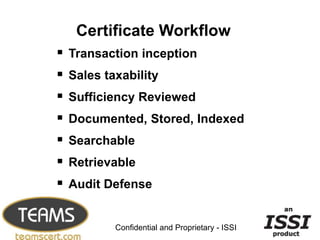 Certificate Workflow
   Transaction inception
   Sales taxability
   Sufficiency Reviewed
   Documented, Stored, Indexed
   Searchable
   Retrievable
   Audit Defense

                                                  19


            Confidential and Proprietary - ISSI
 