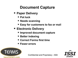 Document Capture
 Paper Delivery
   Pot luck
   Needs scanning
   Easy for customers to fax or mail
 Electronic Delivery
   Improved document capture
   Better indexing
   Correct Forms first time
   Fewer errors

                                                 20


           Confidential and Proprietary - ISSI
 