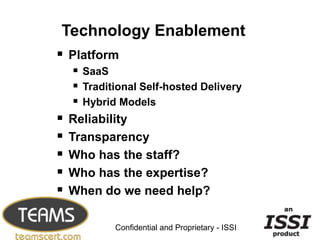Technology Enablement
 Platform
      SaaS
      Traditional Self-hosted Delivery
      Hybrid Models
   Reliability
   Transparency
   Who has the staff?
   Who has the expertise?
   When do we need help?
                                                   21


             Confidential and Proprietary - ISSI
 