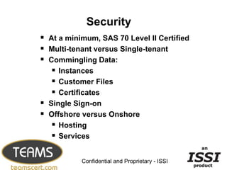Security
 At a minimum, SAS 70 Level II Certified
 Multi-tenant versus Single-tenant
 Commingling Data:
    Instances
    Customer Files
    Certificates
 Single Sign-on
 Offshore versus Onshore
    Hosting
    Services
                                                 22


           Confidential and Proprietary - ISSI
 