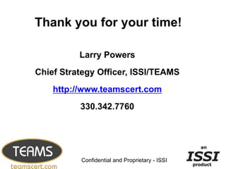 Thank you for your time!

          Larry Powers
Chief Strategy Officer, ISSI/TEAMS
    http://www.teamscert.com
          330.342.7760



                                                24


          Confidential and Proprietary - ISSI
 
