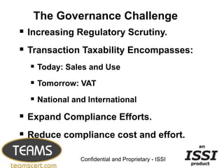 The Governance Challenge
 Increasing Regulatory Scrutiny.
 Transaction Taxability Encompasses:
   Today: Sales and Use
   Tomorrow: VAT
   National and International
 Expand Compliance Efforts.
 Reduce compliance cost and effort.
                                                     3


               Confidential and Proprietary - ISSI
 