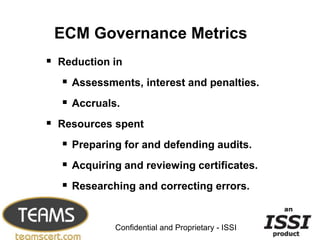 ECM Governance Metrics
 Reduction in
   Assessments, interest and penalties.
   Accruals.
 Resources spent
   Preparing for and defending audits.
   Acquiring and reviewing certificates.
   Researching and correcting errors.

                                                  6


            Confidential and Proprietary - ISSI
 