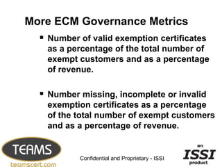 More ECM Governance Metrics
   Number of valid exemption certificates
   as a percentage of the total number of
   exempt customers and as a percentage
   of revenue.

   Number missing, incomplete or invalid
   exemption certificates as a percentage
   of the total number of exempt customers
   and as a percentage of revenue.

                                                 8


           Confidential and Proprietary - ISSI
 