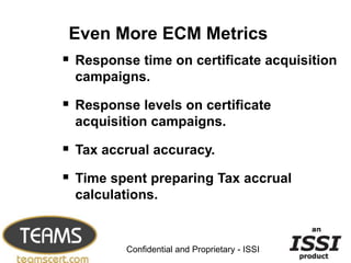 Even More ECM Metrics
 Response time on certificate acquisition
  campaigns.

 Response levels on certificate
  acquisition campaigns.

 Tax accrual accuracy.
 Time spent preparing Tax accrual
  calculations.

                                                9


          Confidential and Proprietary - ISSI
 