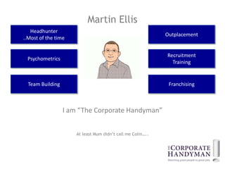 Martin Ellis
   Headhunter
                                                             Outplacement
..Most of the time


                                                             Recruitment
 Psychometrics
                                                               Training


  Team Building                                               Franchising



                  I am “The Corporate Handyman”


                      At least Mum didn’t call me Colin…..
 