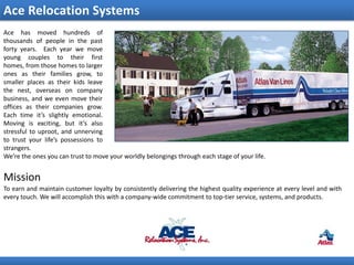 Ace Relocation Systems
Ace has moved hundreds of
thousands of people in the past
forty years. Each year we move
young couples to their first
homes, from those homes to larger
ones as their families grow, to
smaller places as their kids leave
the nest, overseas on company
business, and we even move their
offices as their companies grow.
Each time it’s slightly emotional.
Moving is exciting, but it’s also
stressful to uproot, and unnerving
to trust your life’s possessions to
strangers.
We’re the ones you can trust to move your worldly belongings through each stage of your life.


Mission
To earn and maintain customer loyalty by consistently delivering the highest quality experience at every level and with
every touch. We will accomplish this with a company-wide commitment to top-tier service, systems, and products.
 