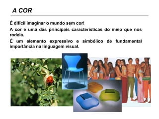 A COR
É difícil imaginar o mundo sem cor!
A cor é uma das principais características do meio que nos
rodeia.
É um elemento expressivo e simbólico de fundamental
importância na linguagem visual.
 