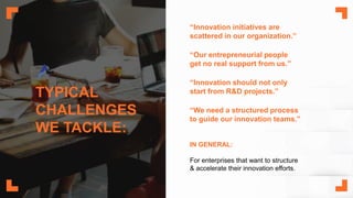 TYPICAL
CHALLENGES
WE TACKLE:
“Innovation initiatives are
scattered in our organization.”
“Our entrepreneurial people
get no real support from us.”
“Innovation should not only
start from R&D projects.”
“We need a structured process
to guide our innovation teams.”
IN GENERAL:
For enterprises that want to structure
& accelerate their innovation efforts.
 