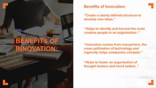 BENEFITS OF
INNOVATION:
“Create a clearly defined structure to
develop new ideas.”
“Helps to identify and harvest the most
creative people in an organization .”
“Innovation comes from everywhere, the
cross pollination of technology and
ingenuity helps companies compete.”
“Helps to foster an organization of
thought leaders and trend setters .”
Benefits of Innovation:
 
