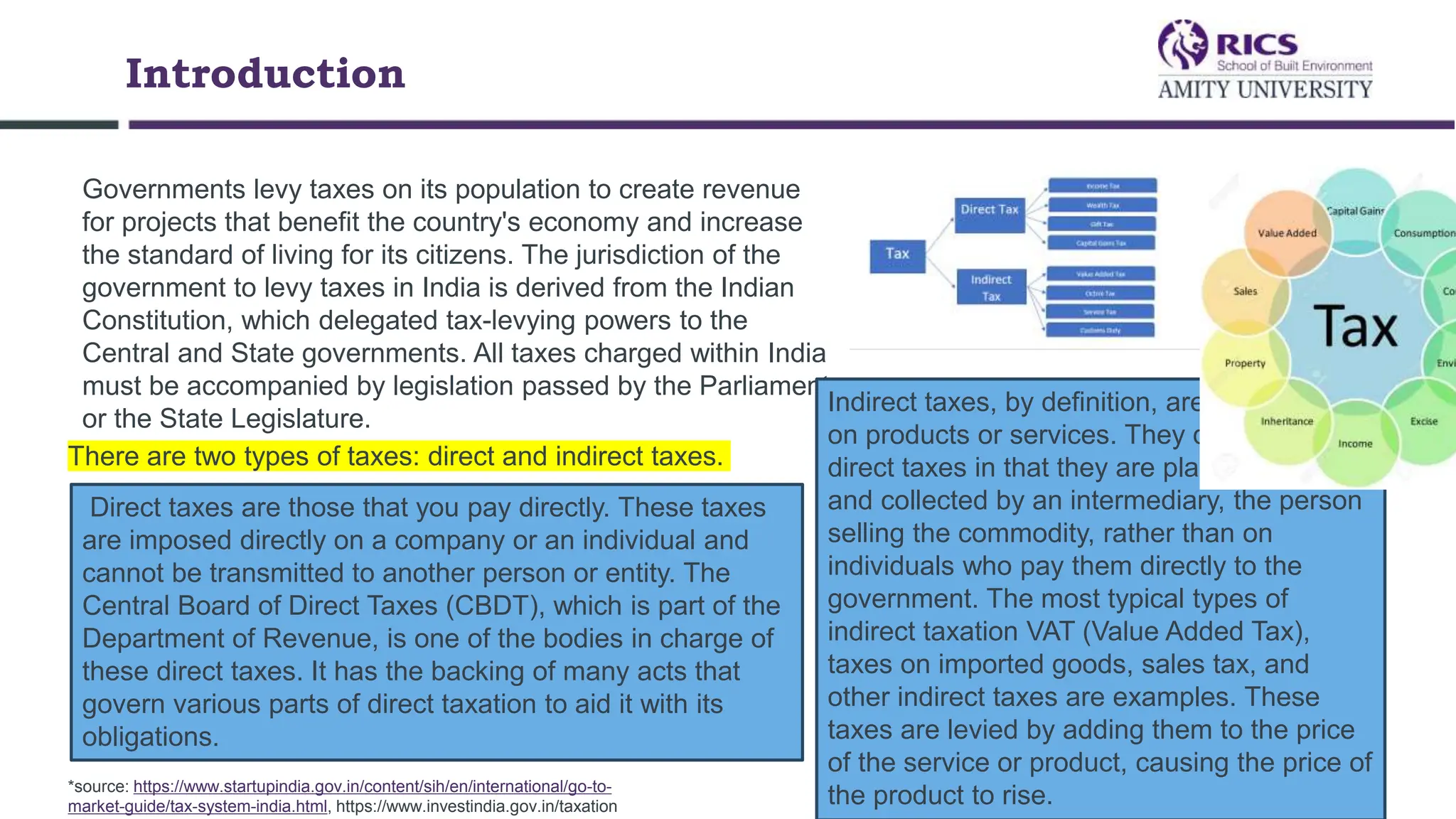 Introduction
Governments levy taxes on its population to create revenue
for projects that benefit the country's economy and increase
the standard of living for its citizens. The jurisdiction of the
government to levy taxes in India is derived from the Indian
Constitution, which delegated tax-levying powers to the
Central and State governments. All taxes charged within India
must be accompanied by legislation passed by the Parliament
or the State Legislature.
There are two types of taxes: direct and indirect taxes.
Direct taxes are those that you pay directly. These taxes
are imposed directly on a company or an individual and
cannot be transmitted to another person or entity. The
Central Board of Direct Taxes (CBDT), which is part of the
Department of Revenue, is one of the bodies in charge of
these direct taxes. It has the backing of many acts that
govern various parts of direct taxation to aid it with its
obligations.
Indirect taxes, by definition, are those levied
on products or services. They differ from
direct taxes in that they are placed on items
and collected by an intermediary, the person
selling the commodity, rather than on
individuals who pay them directly to the
government. The most typical types of
indirect taxation VAT (Value Added Tax),
taxes on imported goods, sales tax, and
other indirect taxes are examples. These
taxes are levied by adding them to the price
of the service or product, causing the price of
the product to rise.
*source: https://www.startupindia.gov.in/content/sih/en/international/go-to-
market-guide/tax-system-india.html, https://www.investindia.gov.in/taxation
 