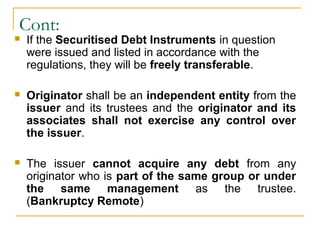 Cont:


If the Securitised Debt Instruments in question
were issued and listed in accordance with the
regulations, they will be freely transferable.



Originator shall be an independent entity from the
issuer and its trustees and the originator and its
associates shall not exercise any control over
the issuer.



The issuer cannot acquire any debt from any
originator who is part of the same group or under
the same management as the trustee.
(Bankruptcy Remote)

 
