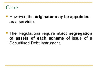 Cont:


However, the originator may be appointed
as a servicer.



The Regulations require strict segregation
of assets of each scheme of issue of a
Securitised Debt Instrument.

 