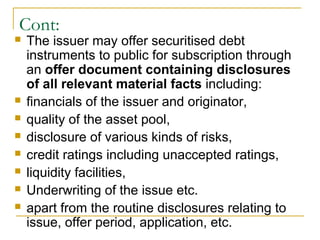 Cont:










The issuer may offer securitised debt
instruments to public for subscription through
an offer document containing disclosures
of all relevant material facts including:
financials of the issuer and originator,
quality of the asset pool,
disclosure of various kinds of risks,
credit ratings including unaccepted ratings,
liquidity facilities,
Underwriting of the issue etc.
apart from the routine disclosures relating to
issue, offer period, application, etc.

 