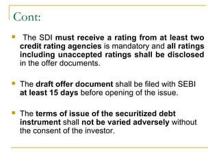 Cont:


The SDI must receive a rating from at least two
credit rating agencies is mandatory and all ratings
including unaccepted ratings shall be disclosed
in the offer documents.



The draft offer document shall be filed with SEBI
at least 15 days before opening of the issue.



The terms of issue of the securitized debt
instrument shall not be varied adversely without
the consent of the investor.

 