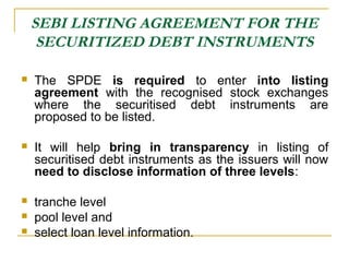 SEBI LISTING AGREEMENT FOR THE
SECURITIZED DEBT INSTRUMENTS


The SPDE is required to enter into listing
agreement with the recognised stock exchanges
where the securitised debt instruments are
proposed to be listed.



It will help bring in transparency in listing of
securitised debt instruments as the issuers will now
need to disclose information of three levels:



tranche level
pool level and
select loan level information.




 