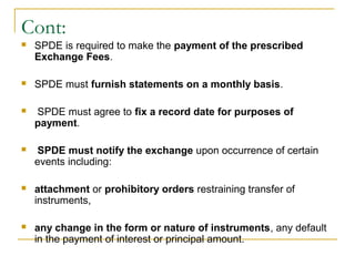 Cont:


SPDE is required to make the payment of the prescribed
Exchange Fees.



SPDE must furnish statements on a monthly basis.



SPDE must agree to fix a record date for purposes of
payment.



SPDE must notify the exchange upon occurrence of certain
events including:



attachment or prohibitory orders restraining transfer of
instruments,



any change in the form or nature of instruments, any default
in the payment of interest or principal amount.

 