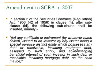 Amendment to SCRA in 2007


In section 2 of the Securities Contracts (Regulation)
Act, 1956 (42 of 1956) in clause (h), after subclause (id), the following sub-clause shall be
inserted, namely:-



"(ie) any certificate or instrument (by whatever name
called), issued to an investor by any issuer being a
special purpose distinct entity which possesses any
debt or receivable, including mortgage debt,
assigned to such entity, and acknowledging
beneficial interest of such investor in such debt or
receivable, including mortgage debt, as the case
maybe;"

 