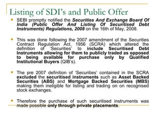 Listing of SDI’s and Public Offer


SEBI promptly notified the Securities And Exchange Board Of
India (Public Offer And Listing Of Securitised Debt
Instruments) Regulations, 2008 on the 16th of May, 2008.



This was done following the 2007 amendment of the Securities
Contract Regulation Act, 1956 (SCRA) which altered the
definition of ‘Securities’ to include Securitised Debt
Instruments allowing for them to publicly traded as opposed
to being available for purchase only by Qualified
Institutional Buyers (QIB’s).



The pre 2007 definition of ‘Securities’ contained in the SCRA
excluded the securitised instruments such as Asset Backed
Securities (ABS) and Mortgage Backed Securities (MBS)
making them ineligible for listing and trading on on recognised
stock exchanges.



Therefore the purchase of such securitised instruments was
made possible only through private placements.

 