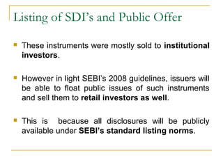 Listing of SDI’s and Public Offer


These instruments were mostly sold to institutional
investors.



However in light SEBI’s 2008 guidelines, issuers will
be able to float public issues of such instruments
and sell them to retail investors as well.



This is because all disclosures will be publicly
available under SEBI’s standard listing norms.

 