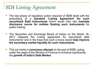 SDI Listing Agreement


The last phase of regulatory action required of SEBI dealt with the
prescribing of a standard ‘Listing Agreement’ for such
securitised Debt Instruments which would inter alia mandate
disclosure norms for entities floating such instruments for
public trading.



The Securities and Exchange Board of Indian on the March 16,
2011 released the Listing agreement for securitised debt
instruments' and in the hope that such a move would help improve
the secondary market liquidity for such instruments.



This act marks a conscious attempt on the part of SEBI, acting
under the aegis of the Ministry of Finance to enhance significantly
the growth of India’s Debt Market.

 