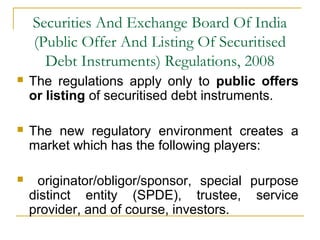 Securities And Exchange Board Of India
(Public Offer And Listing Of Securitised
Debt Instruments) Regulations, 2008


The regulations apply only to public offers
or listing of securitised debt instruments.



The new regulatory environment creates a
market which has the following players:



originator/obligor/sponsor, special purpose
distinct entity (SPDE), trustee, service
provider, and of course, investors.

 