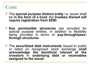 Cont:


The special purpose distinct entity i.e. issuer shall
be in the form of a trust; the trustees thereof will
require registration from SEBI.



Key permissible structures are provided for
special purpose entities, in addition to flexibility
being provided in terms of pay-through/passthrough structures.



The securitized debt instruments issued to public
or listed on recognized stock exchange shall
acknowledge the beneficial interest of the
investors in underlying debt or receivables
assigned to the issuer.

 