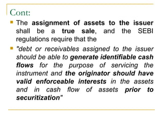 Cont:




The assignment of assets to the issuer
shall be a true sale, and the SEBI
regulations require that the
"debt or receivables assigned to the issuer
should be able to generate identifiable cash
flows for the purpose of servicing the
instrument and the originator should have
valid enforceable interests in the assets
and in cash flow of assets prior to
securitization"

 