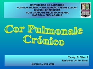 UNIVERSIDAD DE CARABOBO HOSPITAL MILITAR “CNEL ELBANO PAREDES VIVAS” DIVISIÓN DE MEDICINA POST GRADO DE MEDICINA INTERNA MARACAY- EDO- ARAGUA Cor Pulmonale Crónico Ysnaly. C. Silva. A Residente del 1er Nivel  Maracay, Junio 2008 