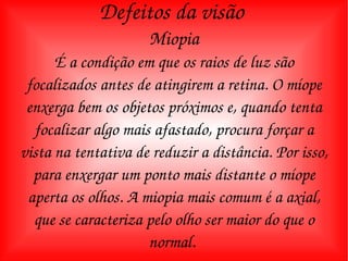 Defeitos da visão  Miopia É a condição em que os raios de luz são focalizados antes de atingirem a retina. O míope enxerga bem os objetos próximos e, quando tenta focalizar algo mais afastado, procura forçar a vista na tentativa de reduzir a distância. Por isso, para enxergar um ponto mais distante o míope aperta os olhos. A miopia mais comum é a axial, que se caracteriza pelo olho ser maior do que o normal.  