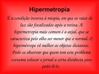 Hipermetropia É a condição inversa à miopia, em que os raios de luz são focalizados após a retina. A hipermetropia mais comum é a axial, que se caracteriza pelo olho ser menor que o normal. O hipermétrope vê melhor os objetos distantes. Pode-se observar que quem tem este problema costuma colocar o jornal a certa distância   para poder lê-lo.  