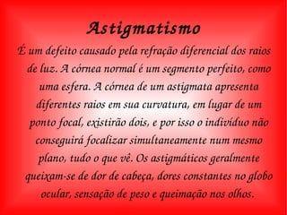É um defeito causado pela refração diferencial dos raios de luz. A córnea normal é um segmento perfeito, como uma esfera. A córnea de um astigmata apresenta diferentes raios em sua curvatura, em lugar de um ponto focal, existirão dois, e por isso o indivíduo não conseguirá focalizar simultaneamente num mesmo plano, tudo o que vê. Os astigmáticos geralmente queixam-se de dor de cabeça, dores constantes no globo ocular, sensação de peso e queimação nos olhos.  Astigmatismo 