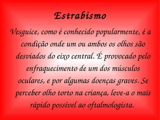 Estrabismo Vesguice, como é conhecido popularmente, é a condição onde um ou ambos os olhos são desviados do eixo central. É provocado pelo enfraquecimento de um dos músculos oculares, e por algumas doenças graves. Se perceber olho torto na criança, leve-a o mais rápido possível ao oftalmologista.  