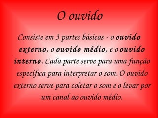O ouvido Consiste em 3 partes básicas - o  ouvido externo , o  ouvido médio , e o  ouvido interno . Cada parte serve para uma função específica para interpretar o som. O ouvido externo serve para coletar o som e o levar por um canal ao ouvido médio. 