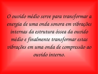 O ouvido médio serve para transformar a energia de uma onda sonora em vibrações internas da estrutura óssea da ouvido médio e finalmente transformar estas vibrações em uma onda de compressão ao ouvido interno. 