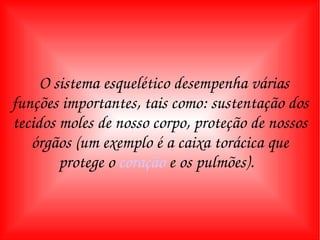 O sistema esquelético desempenha várias funções importantes, tais como: sustentação dos tecidos moles de nosso corpo, proteção de nossos órgãos (um exemplo é a caixa torácica que protege o  coração  e os pulmões).   
