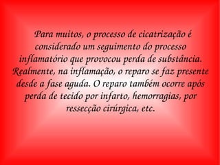 Para muitos, o processo de cicatrização é considerado um seguimento do processo inflamatório que provocou perda de substância. Realmente, na inflamação, o reparo se faz presente desde a fase aguda. O reparo também ocorre após perda de tecido por infarto, hemorragias, por ressecção cirúrgica, etc. 