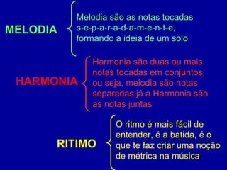 MELODIA 
Melodia são as notas tocadas 
s-e-p-a-r-a-d-a-m-e-n-t-e, 
formando a ideia de um solo 
HARMONIA 
Harmonia são duas ou mais 
notas tocadas em conjuntos, 
ou seja, melodia são notas 
separadas já a Harmonia são 
as notas juntas 
RITIMO 
O ritmo é mais fácil de 
entender, é a batida, é o 
que te faz criar uma noção 
de métrica na música 
 