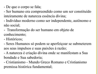 - De que o corpo se fala;- Ser humano era compreendido como um ser constituído inteiramente de natureza essência divina;- Indivíduo moderno como ser independente, autônomo e não social;-  Transformação do ser humano em objeto de conhecimento; - Históricos;- Seres Humanos só podem se aperfeiçoar se submeterem aos seus impulsos e suas paixões à razão;- A natureza é criação divina onde se manifestam a Sua bondade e Sua sabedoria;- Cristianismo - Mundo Greco Romano e Cristianismo premissa histórica fundamental;