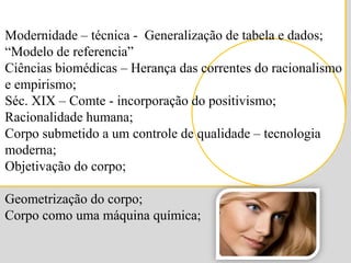 Modernidade – técnica -  Generalização de tabela e dados;“Modelo de referencia”Ciências biomédicas – Herança das correntes do racionalismo e empirismo;Séc. XIX – Comte - incorporação do positivismo;Racionalidade humana;Corpo submetido a um controle de qualidade – tecnologia moderna;Objetivação do corpo;Geometrização do corpo;Corpo como uma máquina química;