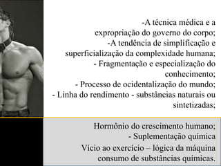 A técnica médica e a expropriação do governo do corpo;A tendência de simplificação e superficialização da complexidade humana;- Fragmentação e especialização do conhecimento; - Processo de ocidentalização do mundo;- Linha do rendimento - substâncias naturais ou sintetizadas;Hormônio do crescimento humano;- Suplementação químicaVício ao exercício – lógica da máquina consumo de substâncias químicas.