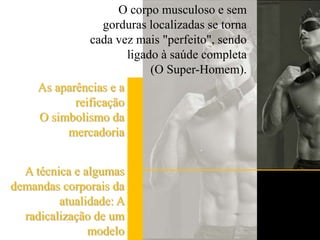 O corpo musculoso e sem gorduras localizadas se torna cada vez mais "perfeito", sendo ligado à saúde completa (O Super-Homem).As aparências e a reificaçãoO simbolismo da mercadoriaA técnica e algumas demandas corporais da atualidade: A radicalização de um modelo