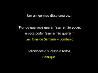 Um amigo meu disse uma vez: “ Pior do que você querer fazer e não poder, é você poder fazer e não querer. ” Levi Dias de Santana – Bombeiro Felicidades e sucesso a todos. Henrique . 