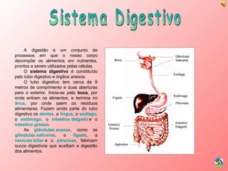 Sistema Digestivo Boca Glândulas Salivares Esófago Fígado Estômago Pâncreas Apêndice Intestino Delgado Intestino Grosso A digestão é um conjunto de processos em que o nosso corpo decompõe os alimentos em nutrientes, prontos a serem utilizados pelas células. O  sistema digestivo  é constituído pelo tubo digestivo e órgãos anexos. O tubo digestivo tem cerca de 9 metros de comprimento e duas aberturas para o exterior. Inicia-se pela  boca , por onde entram os alimentos, e termina no  ânus , por onde saem os resíduos alimentares. Fazem ainda parte do tubo digestivo os  dentes , a  língua , o  esófago , o  estômago , o  intestino delgado   e o  intestino grosso . As  glândulas anexas , como as  glândulas salivares , o  fígado , a  vesícula biliar   e o  pâncreas , fabricam sucos digestivos que auxiliam a digestão dos alimentos. 