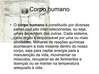 Corpo humano O  corpo humano  é constituído por diversas partes que são inter-relacionadas, ou seja, umas dependem das outras. Cada sistema, cada órgão é responsável por uma ou mais atividades. Milhares de reações químicas acontecem a todo instante dentro do nosso corpo, seja para captar energia para a manutenção da vida, movimentar os músculos, recuperar-se de ferimentos e doenças ou se manter na temperatura adequada à vida. 