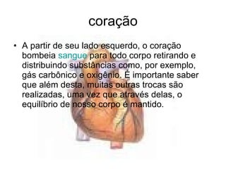 coração A partir de seu lado esquerdo, o coração bombeia  sangue  para todo corpo retirando e distribuindo substâncias como, por exemplo, gás carbônico e oxigênio. É importante saber que além desta, muitas outras trocas são realizadas, uma vez que através delas, o equilíbrio de nosso corpo é mantido.  